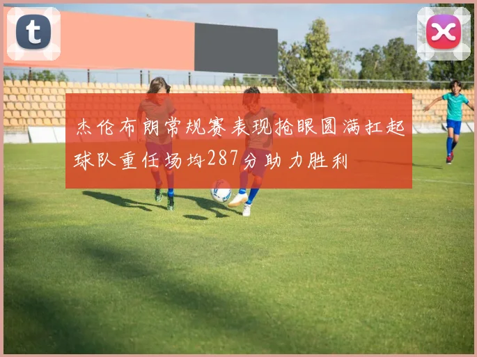 杰伦布朗常规赛表现抢眼圆满扛起球队重任场均287分助力胜利