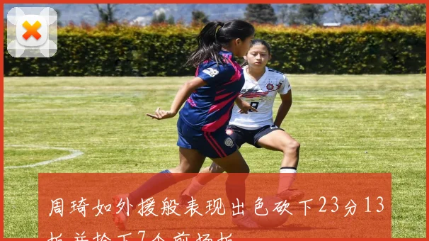 周琦如外援般表现出色砍下23分13板并抢下7个前场板