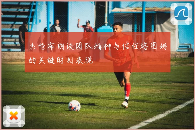 杰伦布朗谈团队精神与信任塔图姆的关键时刻表现
