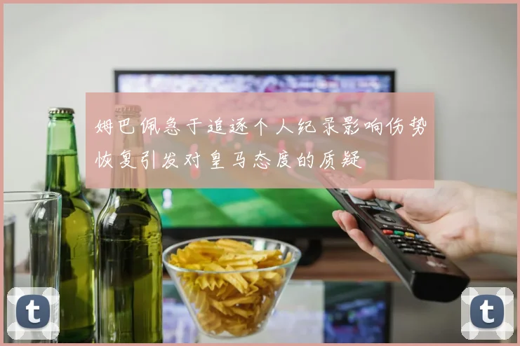 姆巴佩急于追逐个人纪录影响伤势恢复引发对皇马态度的质疑