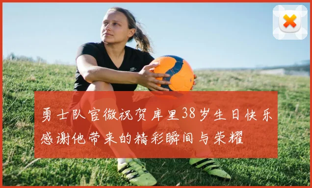 勇士队官微祝贺库里38岁生日快乐感谢他带来的精彩瞬间与荣耀