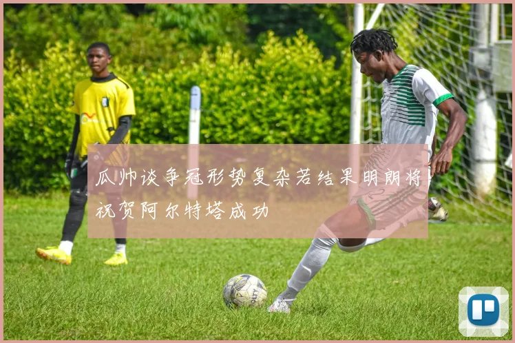 瓜帅谈争冠形势复杂若结果明朗将祝贺阿尔特塔成功