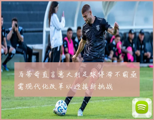 马蒂奇直言意大利足球停滞不前亟需现代化改革以迎接新挑战