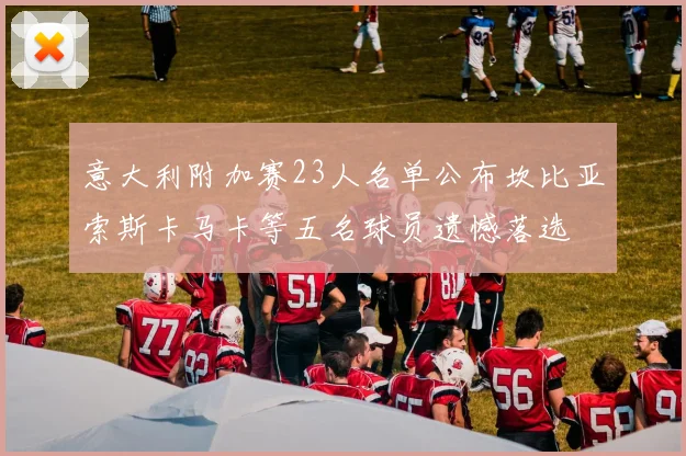 意大利附加赛23人名单公布坎比亚索斯卡马卡等五名球员遗憾落选