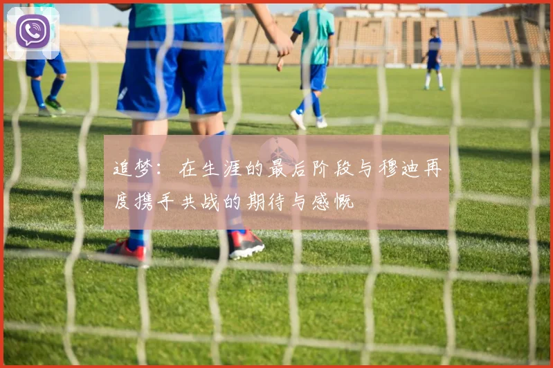 追梦：在生涯的最后阶段与穆迪再度携手共战的期待与感慨