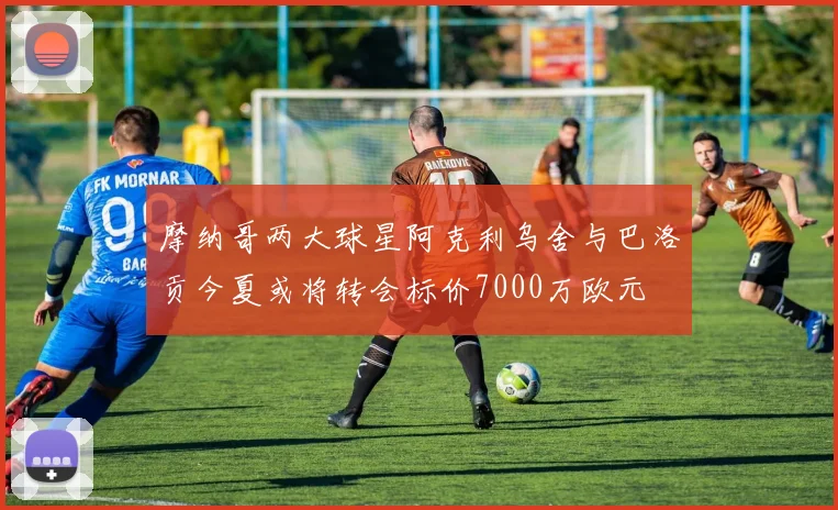 摩纳哥两大球星阿克利乌舍与巴洛贡今夏或将转会标价7000万欧元