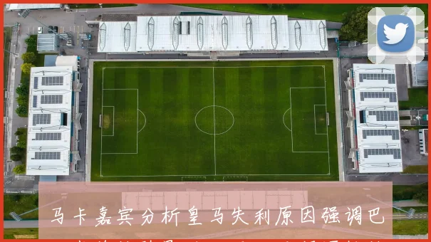 马卡嘉宾分析皇马失利原因强调巴尔韦德缺阵影响大于姆巴佩逼抢缺失