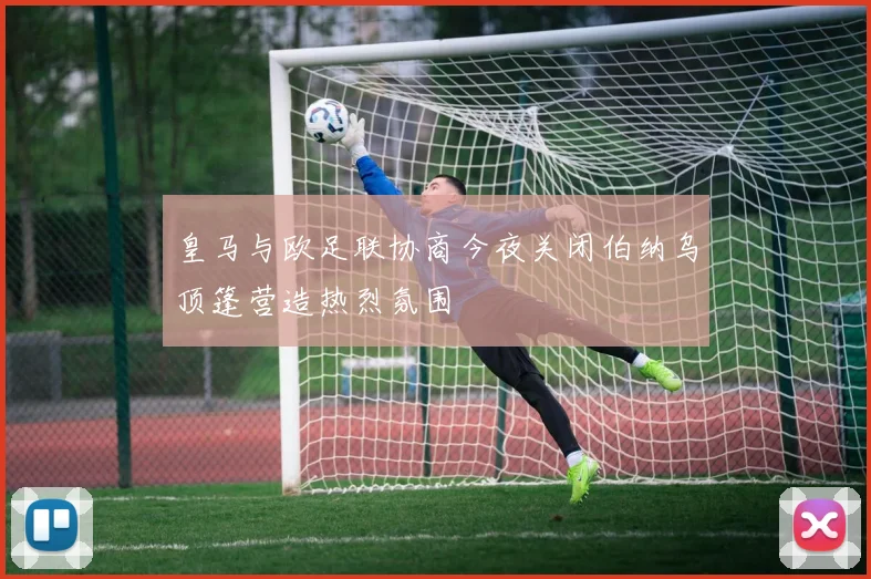皇马与欧足联协商今夜关闭伯纳乌顶篷营造热烈氛围